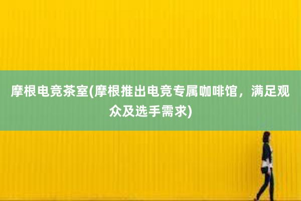 摩根电竞茶室(摩根推出电竞专属咖啡馆，满足观众及选手需求)