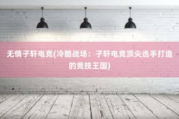 无情子轩电竞(冷酷战场：子轩电竞顶尖选手打造的竞技王国)