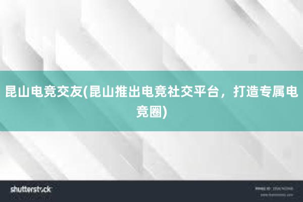 昆山电竞交友(昆山推出电竞社交平台，打造专属电竞圈)