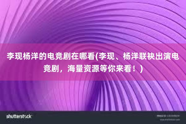 李现杨洋的电竞剧在哪看(李现、杨洋联袂出演电竞剧，海量资源等你来看！)