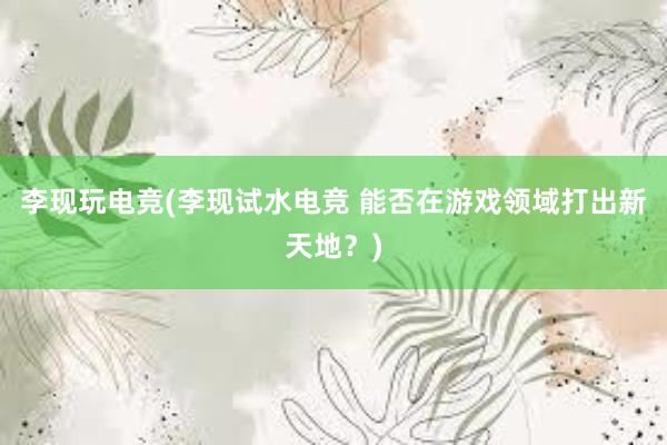 李现玩电竞(李现试水电竞 能否在游戏领域打出新天地？)