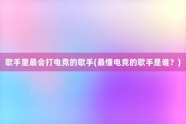 歌手里最会打电竞的歌手(最懂电竞的歌手是谁？)