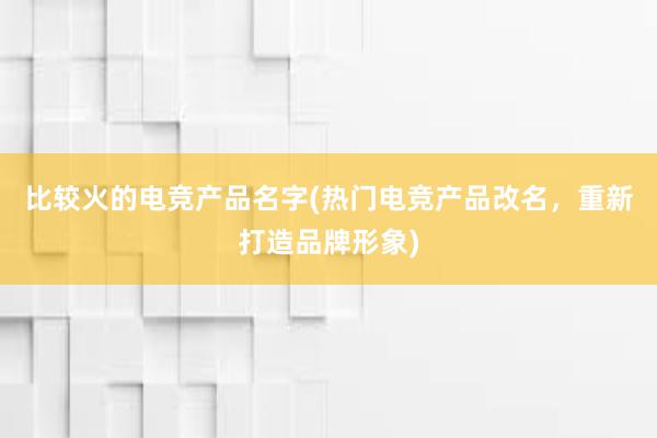 比较火的电竞产品名字(热门电竞产品改名，重新打造品牌形象)