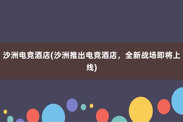 沙洲电竞酒店(沙洲推出电竞酒店，全新战场即将上线)