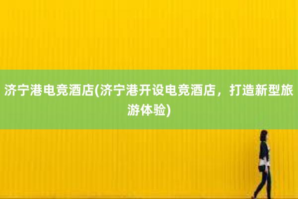 济宁港电竞酒店(济宁港开设电竞酒店，打造新型旅游体验)