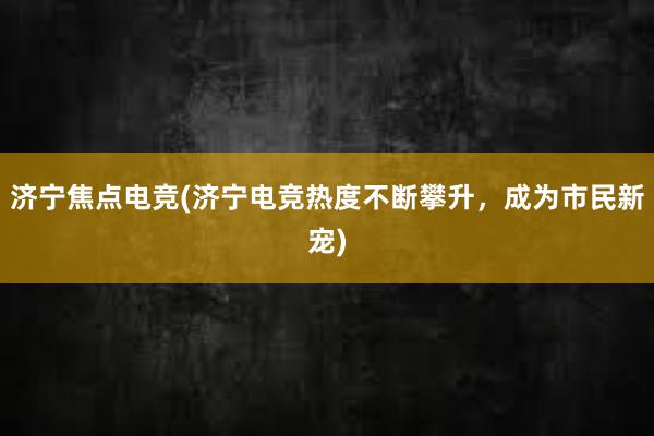 济宁焦点电竞(济宁电竞热度不断攀升，成为市民新宠)