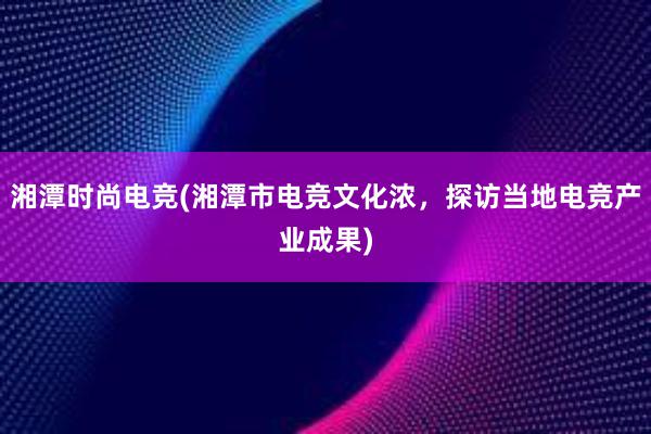 湘潭时尚电竞(湘潭市电竞文化浓，探访当地电竞产业成果)