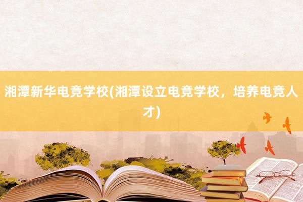 湘潭新华电竞学校(湘潭设立电竞学校，培养电竞人才)