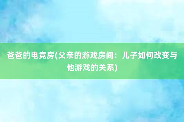 爸爸的电竞房(父亲的游戏房间：儿子如何改变与他游戏的关系)