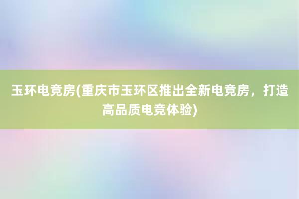 玉环电竞房(重庆市玉环区推出全新电竞房，打造高品质电竞体验)