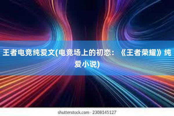 王者电竞纯爱文(电竞场上的初恋：《王者荣耀》纯爱小说)