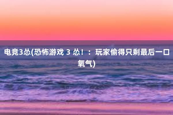 电竞3怂(恐怖游戏 3 怂！：玩家偷得只剩最后一口氧气)