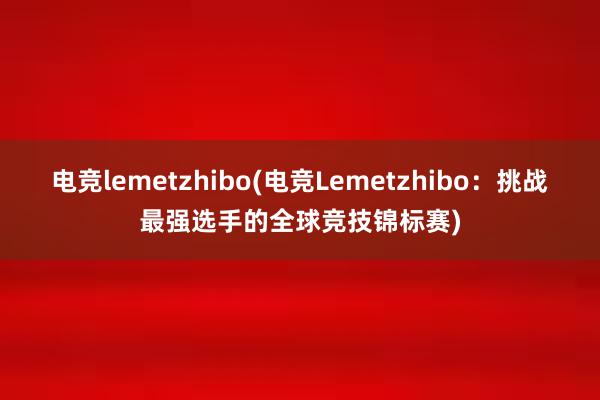 电竞lemetzhibo(电竞Lemetzhibo：挑战最强选手的全球竞技锦标赛)