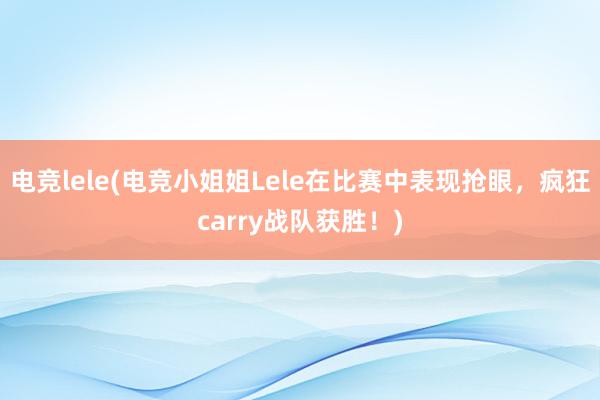 电竞lele(电竞小姐姐Lele在比赛中表现抢眼，疯狂carry战队获胜！)