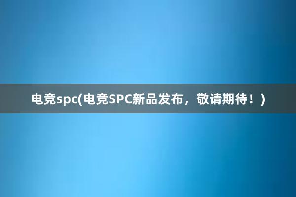 电竞spc(电竞SPC新品发布，敬请期待！)