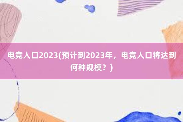 电竞人口2023(预计到2023年，电竞人口将达到何种规模？)