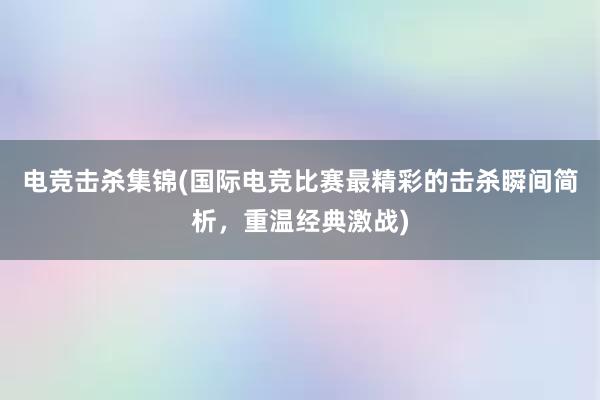 电竞击杀集锦(国际电竞比赛最精彩的击杀瞬间简析，重温经典激战)