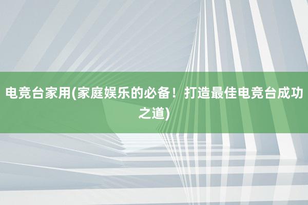 电竞台家用(家庭娱乐的必备！打造最佳电竞台成功之道)