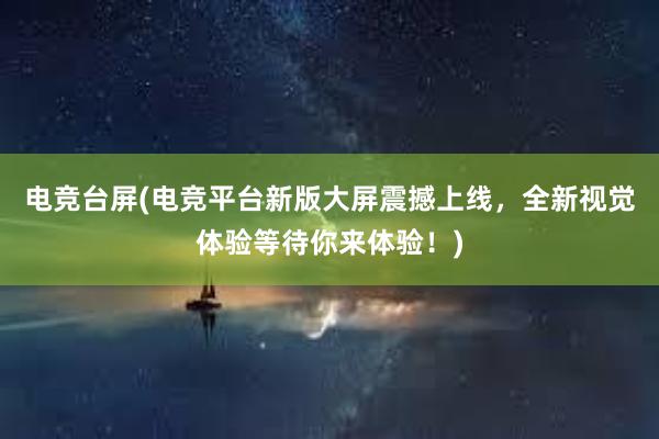 电竞台屏(电竞平台新版大屏震撼上线，全新视觉体验等待你来体验！)