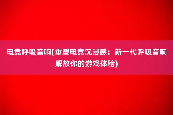 电竞呼吸音响(重塑电竞沉浸感：新一代呼吸音响解放你的游戏体验)