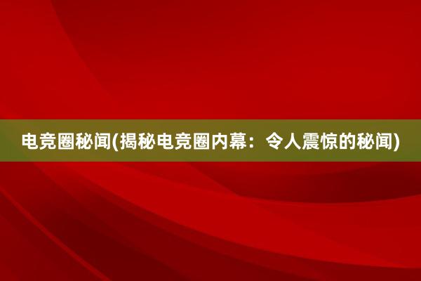 电竞圈秘闻(揭秘电竞圈内幕：令人震惊的秘闻)