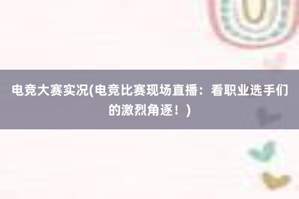 电竞大赛实况(电竞比赛现场直播：看职业选手们的激烈角逐！)