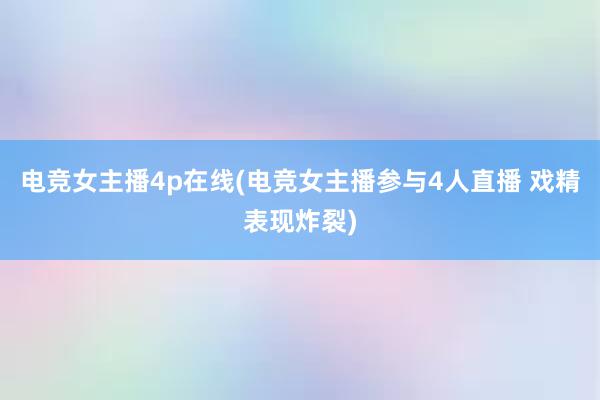 电竞女主播4p在线(电竞女主播参与4人直播 戏精表现炸裂)