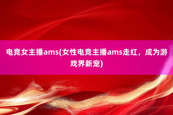 电竞女主播ams(女性电竞主播ams走红，成为游戏界新宠)