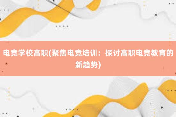 电竞学校高职(聚焦电竞培训：探讨高职电竞教育的新趋势)