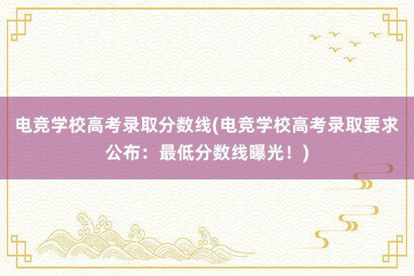 电竞学校高考录取分数线(电竞学校高考录取要求公布：最低分数线曝光！)