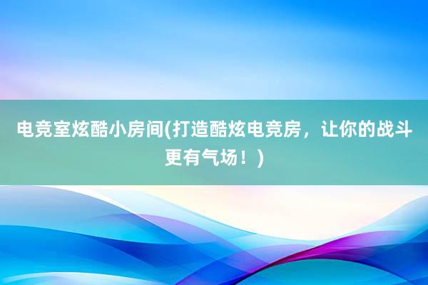 电竞室炫酷小房间(打造酷炫电竞房，让你的战斗更有气场！)