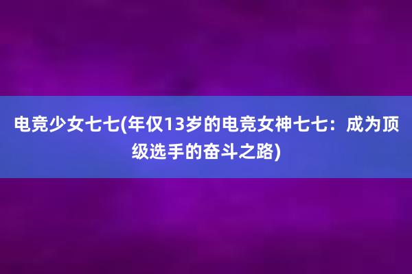 电竞少女七七(年仅13岁的电竞女神七七：成为顶级选手的奋斗之路)