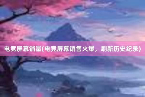 电竞屏幕销量(电竞屏幕销售火爆，刷新历史纪录)