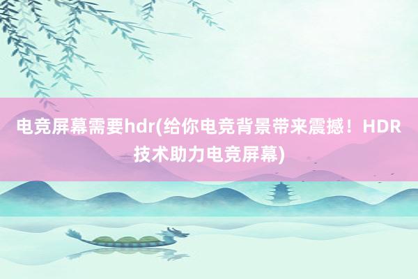 电竞屏幕需要hdr(给你电竞背景带来震撼！HDR技术助力电竞屏幕)