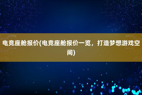 电竞座舱报价(电竞座舱报价一览，打造梦想游戏空间)