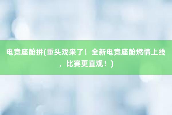 电竞座舱拼(重头戏来了！全新电竞座舱燃情上线，比赛更直观！)