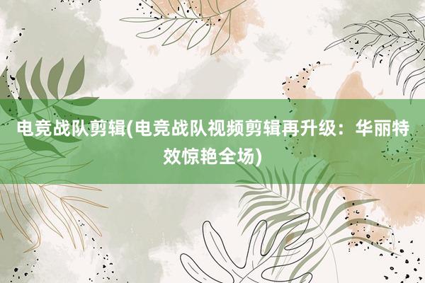 电竞战队剪辑(电竞战队视频剪辑再升级：华丽特效惊艳全场)