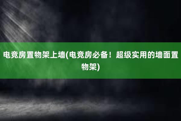 电竞房置物架上墙(电竞房必备！超级实用的墙面置物架)