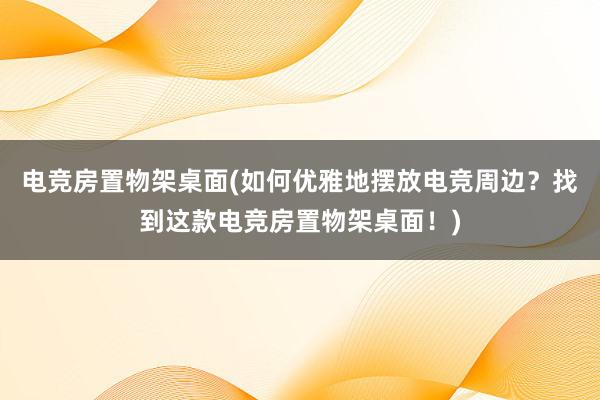 电竞房置物架桌面(如何优雅地摆放电竞周边？找到这款电竞房置物架桌面！)