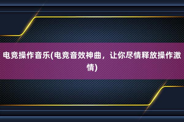 电竞操作音乐(电竞音效神曲，让你尽情释放操作激情)