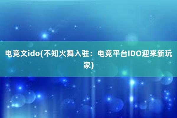 电竞文ido(不知火舞入驻：电竞平台IDO迎来新玩家)