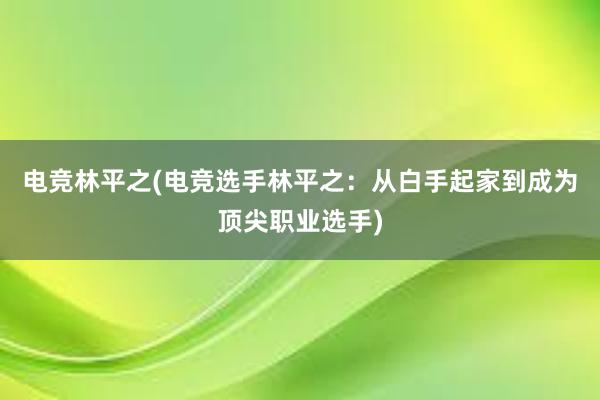 电竞林平之(电竞选手林平之：从白手起家到成为顶尖职业选手)