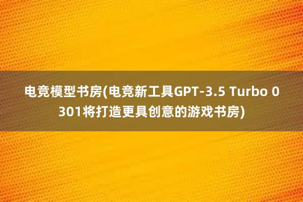 电竞模型书房(电竞新工具GPT-3.5 Turbo 0301将打造更具创意的游戏书房)