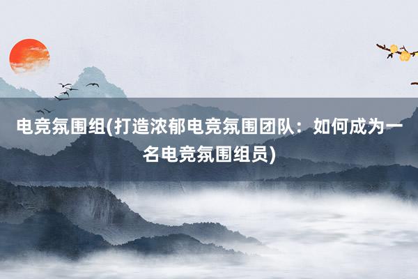 电竞氛围组(打造浓郁电竞氛围团队：如何成为一名电竞氛围组员)