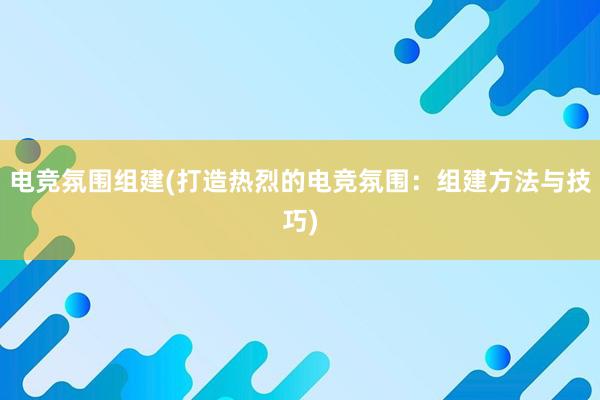 电竞氛围组建(打造热烈的电竞氛围：组建方法与技巧)