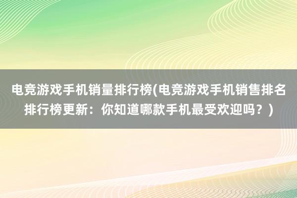 电竞游戏手机销量排行榜(电竞游戏手机销售排名排行榜更新：你知道哪款手机最受欢迎吗？)