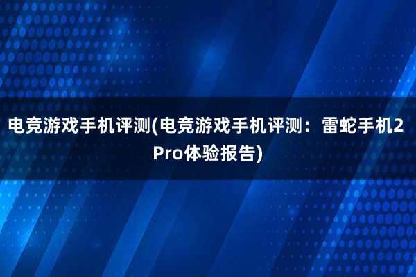 电竞游戏手机评测(电竞游戏手机评测：雷蛇手机2 Pro体验报告)