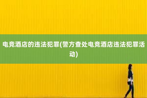 电竞酒店的违法犯罪(警方查处电竞酒店违法犯罪活动)