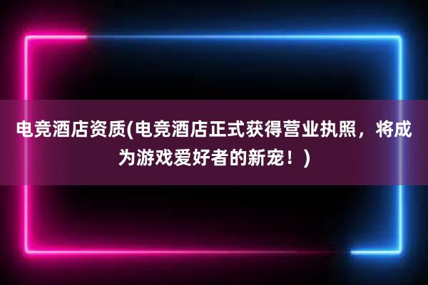 电竞酒店资质(电竞酒店正式获得营业执照，将成为游戏爱好者的新宠！)