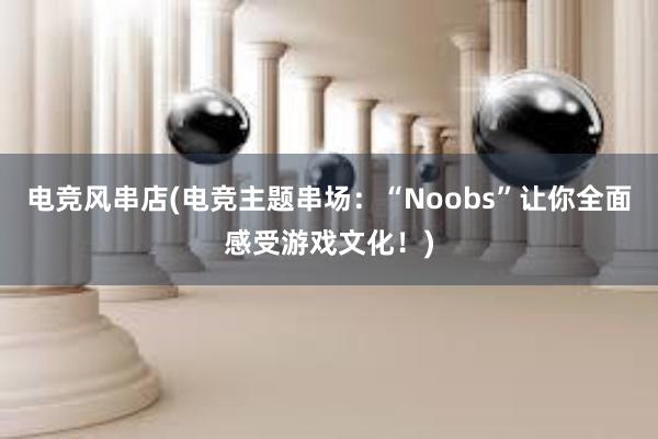 电竞风串店(电竞主题串场：“Noobs”让你全面感受游戏文化！)